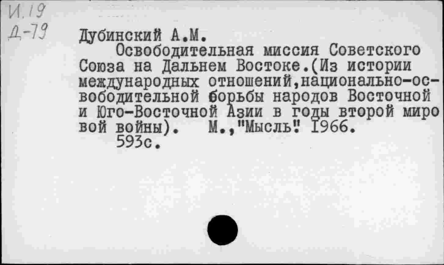 ﻿и./?
Д-75
Дубинский А.М.
Освободительная миссия Советского Союза на Дальнем Востоке.(Из истории международных отношений,национально-освободительной борьбы народов Восточной и Юго-Восточной Азии в годы второй миро вой войны).	М., "Мысль’.’ 1966.
593с.